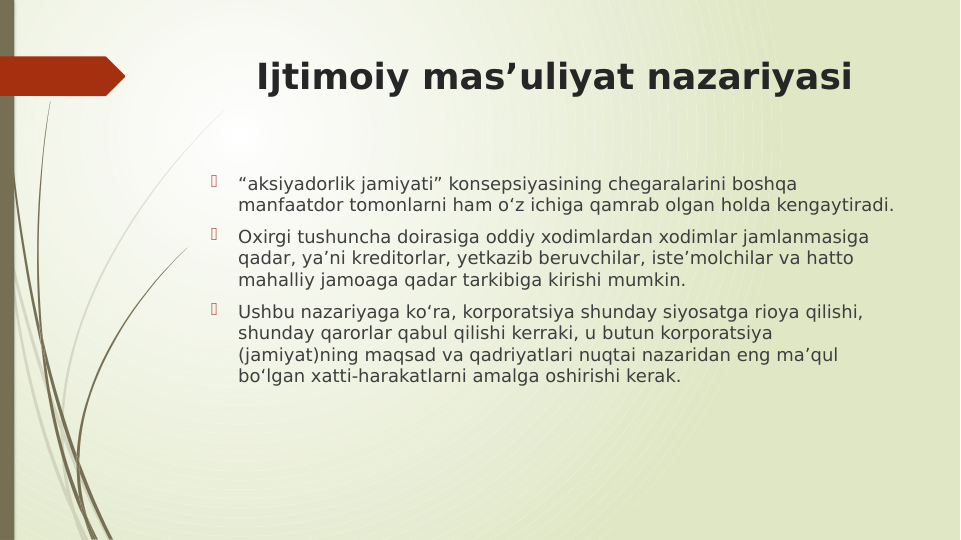 Ijtimoiy mas’uliyat nazariyasi

“aksiyadorlik jamiyati” konsepsiyasining chegaralarini boshqa 
manfaatdor tomonlarni ham o‘z ichiga qamrab olgan holda kengaytiradi. 

Oxirgi tushuncha doirasiga oddiy xodimlardan xodimlar jamlanmasiga 
qadar, ya’ni kreditorlar, yеtkazib beruvchilar, iste’molchilar va hatto 
mahalliy jamoaga qadar tarkibiga kirishi mumkin. 

Ushbu nazariyaga ko‘ra, korporatsiya shunday siyosatga rioya qilishi, 
shunday qarorlar qabul qilishi kerraki, u butun korporatsiya 
(jamiyat)ning maqsad va qadriyatlari nuqtai nazaridan eng ma’qul 
bo‘lgan xatti-harakatlarni amalga oshirishi kerak.
