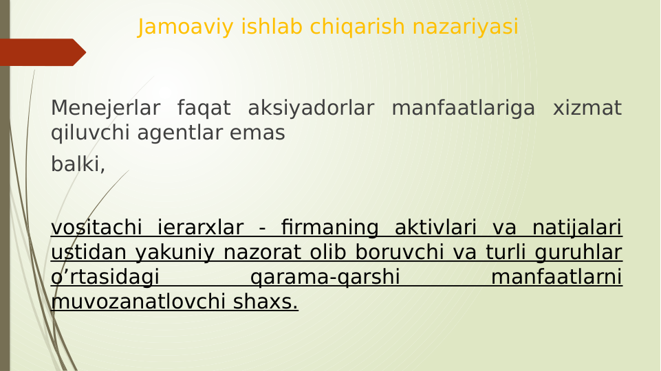 Jamoaviy ishlab chiqarish nazariyasi
Menejerlar faqat aksiyadorlar manfaatlariga xizmat 
qiluvchi agentlar emas
balki, 
vositachi ierarxlar - firmaning aktivlari va natijalari 
ustidan yakuniy nazorat olib boruvchi va turli guruhlar 
o’rtasidagi 
qarama-qarshi 
manfaatlarni 
muvozanatlovchi shaxs.
