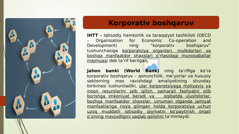 Вставка рисунка
IHTT – Iqtisodiy hamkorlik va taraqqiyot tashkiloti (OECD 
– 
Organisation 
for 
Economic 
Co-operation 
and 
Development) 
ning 
“korporativ 
boshqaruv” 
tushunchasiga korporatsiya organlari, mulkdorlari va 
boshqa manfaatdor shaxslari o‘rtasidagi munosabatlar 
majmuasi deb ta’rif berilgan. 
Jahon 
banki 
(World 
Bank) 
ning 
ta’rifiga 
ko‘ra 
korporativ boshqaruv – qonunchilik, me’yorlar va hususiy 
sektorning 
mos 
ravishdagi 
amaliyotining 
shunday 
birikmasi tushuniladiki, ular korporatsiyaga moliyaviy va 
inson resurslarini jalb qilish, samarali faoliyatni olib 
borishga imkoniyat beradi va   oqibatda ulushdorlar, 
boshqa manfaatdor shaxslar, umuman olganda jamiyat 
manfaatlariga rioya qilingan holda korporatsiya uchun 
uzoq muddatli iqtisodiy qiymatni ko‘paytirish orqali 
o‘zining mavjudligini saqlab qolishni ta’minlaydi.
Korporativ boshqaruv
