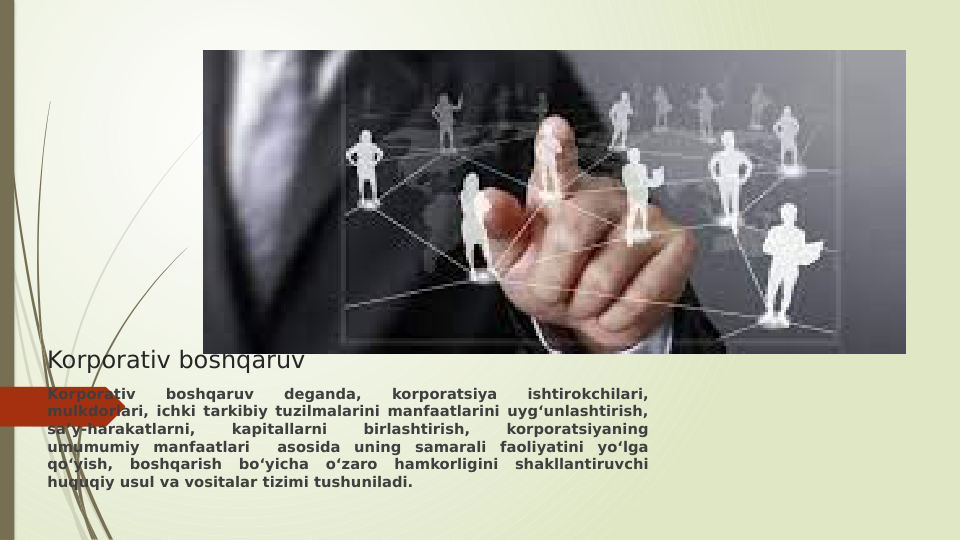 Korporativ boshqaruv
Korporativ 
boshqaruv 
deganda, 
korporatsiya 
ishtirokchilari, 
mulkdorlari, ichki tarkibiy tuzilmalarini manfaatlarini uyg‘unlashtirish, 
sa’y-harakatlarni, 
kapitallarni 
birlashtirish, 
korporatsiyaning 
umumumiy manfaatlari  asosida uning samarali faoliyatini yo‘lga 
qo‘yish, boshqarish bo‘yicha o‘zaro hamkorligini shakllantiruvchi 
huquqiy usul va vositalar tizimi tushuniladi.
