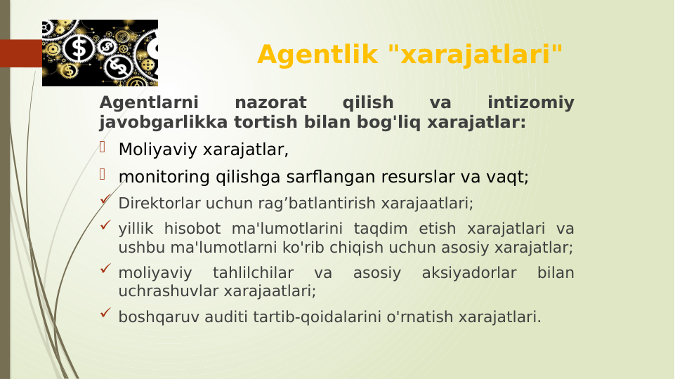 Agentlik "xarajatlari"
Agentlarni 
nazorat 
qilish 
va 
intizomiy 
javobgarlikka tortish bilan bog'liq xarajatlar:
 Moliyaviy xarajatlar, 
 monitoring qilishga sarflangan resurslar va vaqt;
 Direktorlar uchun rag’batlantirish xarajaatlari;
 yillik hisobot ma'lumotlarini taqdim etish xarajatlari va 
ushbu ma'lumotlarni ko'rib chiqish uchun asosiy xarajatlar;
 moliyaviy 
tahlilchilar 
va 
asosiy 
aksiyadorlar 
bilan 
uchrashuvlar xarajaatlari;
 boshqaruv auditi tartib-qoidalarini o'rnatish xarajatlari.
