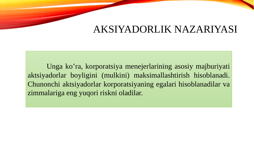 AKSIYADORLIK NAZARIYASI
Unga koʼra, korporatsiya menejerlarining asosiy majburiyati 
aktsiyadorlar boyligini (mulkini) maksimallashtirish hisoblanadi. 
Chunonchi aktsiyadorlar korporatsiyaning egalari hisoblanadilar va 
zimmalariga eng yuqori riskni oladilar.
