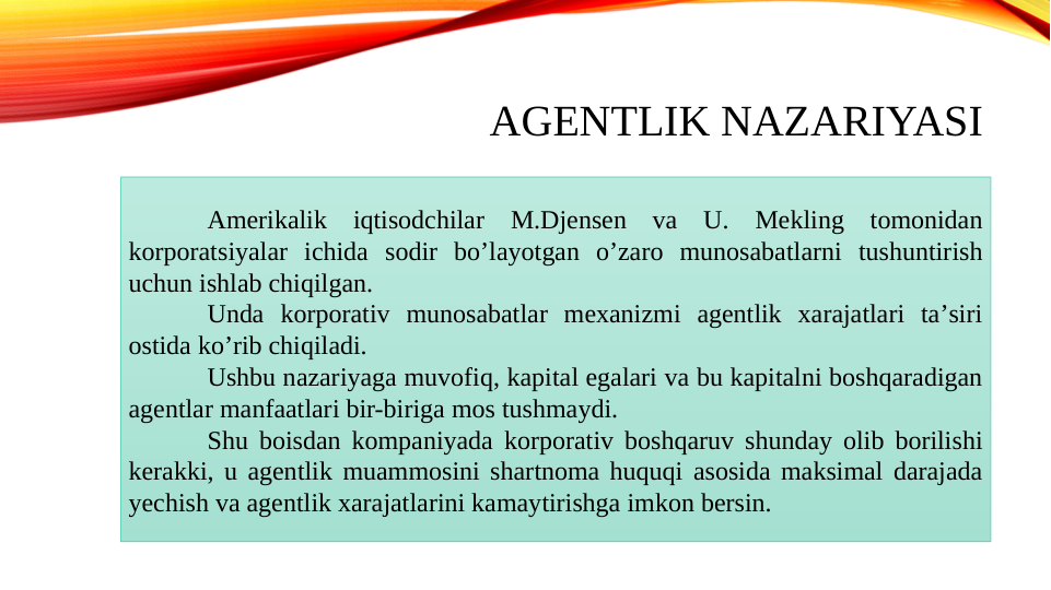 AGENTLIK NAZARIYASI
Аmerikalik iqtisodchilar M.Djensen va U. Mekling tomonidan 
korporatsiyalar ichida sodir boʼlayotgan oʼzaro munosabatlarni tushuntirish 
uchun ishlab chiqilgan. 
Unda korporativ munosabatlar mexanizmi agentlik xarajatlari taʼsiri 
ostida koʼrib chiqiladi. 
Ushbu nazariyaga muvofiq, kapital egalari va bu kapitalni boshqaradigan 
agentlar manfaatlari bir-biriga mos tushmaydi. 
Shu boisdan kompaniyada korporativ boshqaruv shunday olib borilishi 
kerakki, u agentlik muammosini shartnoma huquqi asosida maksimal darajada 
yechish va agentlik xarajatlarini kamaytirishga imkon bersin.
