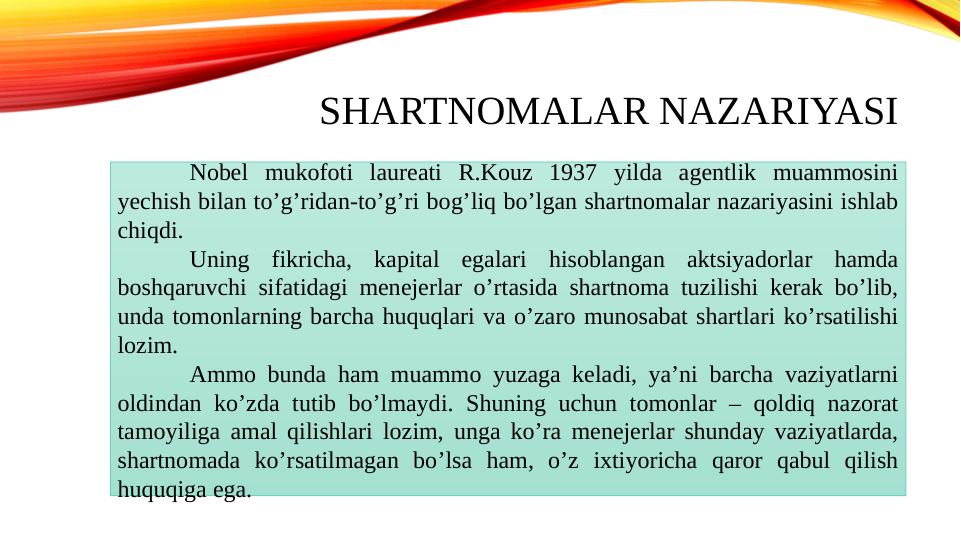 SHARTNOMALAR NAZARIYASI
Nobel mukofoti laureati R.Kouz 1937 yilda agentlik muammosini 
yechish bilan toʼgʼridan-toʼgʼri bogʼliq boʼlgan shartnomalar nazariyasini ishlab 
chiqdi. 
Uning fikricha, kapital egalari hisoblangan aktsiyadorlar hamda 
boshqaruvchi sifatidagi menejerlar oʼrtasida shartnoma tuzilishi kerak boʼlib, 
unda tomonlarning barcha huquqlari va oʼzaro munosabat shartlari koʼrsatilishi 
lozim. 
Аmmo bunda ham muammo yuzaga keladi, yaʼni barcha vaziyatlarni 
oldindan koʼzda tutib boʼlmaydi. Shuning uchun tomonlar – qoldiq nazorat 
tamoyiliga amal qilishlari lozim, unga koʼra menejerlar shunday vaziyatlarda, 
shartnomada koʼrsatilmagan boʼlsa ham, oʼz ixtiyoricha qaror qabul qilish 
huquqiga ega.
