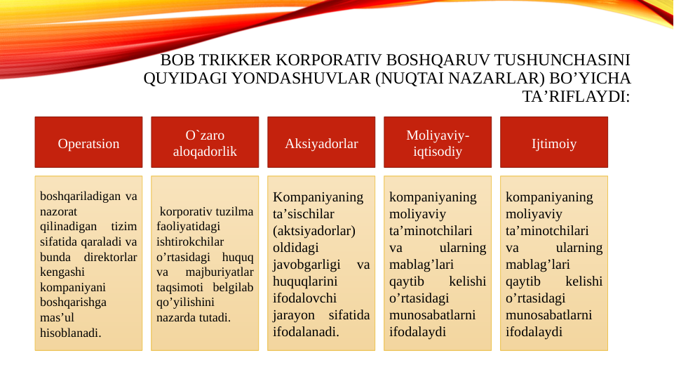 BOB TRIKKER KORPORATIV BOSHQARUV TUSHUNCHASINI 
QUYIDAGI YONDASHUVLAR (NUQTAI NAZARLAR) BOʼYICHA 
TAʼRIFLAYDI:
boshqariladigan va 
nazorat 
qilinadigan 
tizim 
sifatida qaraladi va 
bunda direktorlar 
kengashi 
kompaniyani 
boshqarishga 
masʼul 
hisoblanadi.
 korporativ tuzilma 
faoliyatidagi 
ishtirokchilar 
oʼrtasidagi huquq 
va 
majburiyatlar 
taqsimoti belgilab 
qoʼyilishini 
nazarda tutadi.
Kompaniyaning 
taʼsischilar 
(aktsiyadorlar) 
oldidagi 
javobgarligi 
va 
huquqlarini 
ifodalovchi 
jarayon sifatida 
ifodalanadi.
kompaniyaning 
moliyaviy 
taʼminotchilari 
va 
ularning 
mablagʼlari 
qaytib 
kelishi 
oʼrtasidagi 
munosabatlarni 
ifodalaydi
kompaniyaning 
moliyaviy 
taʼminotchilari 
va 
ularning 
mablagʼlari 
qaytib 
kelishi 
oʼrtasidagi 
munosabatlarni 
ifodalaydi
Operatsion
O`zaro 
aloqadorlik
Aksiyadorlar
Moliyaviy-
iqtisodiy
Ijtimoiy
