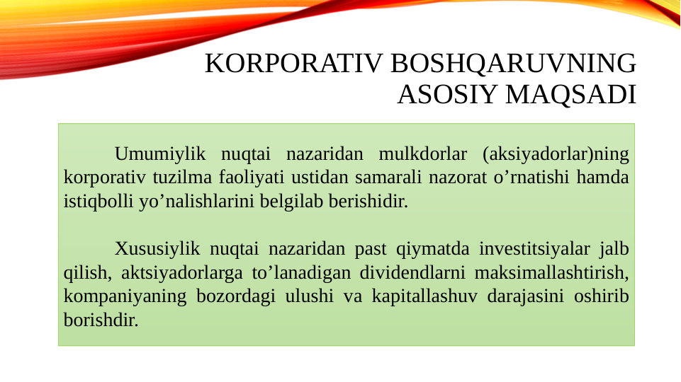 KORPORATIV BOSHQARUVNING 
ASOSIY MAQSADI
Umumiylik nuqtai nazaridan mulkdorlar (aksiyadorlar)ning 
korporativ tuzilma faoliyati ustidan samarali nazorat oʼrnatishi hamda 
istiqbolli yoʼnalishlarini belgilab berishidir.
Xususiylik nuqtai nazaridan past qiymatda investitsiyalar jalb 
qilish, aktsiyadorlarga toʼlanadigan dividendlarni maksimallashtirish, 
kompaniyaning bozordagi ulushi va kapitallashuv darajasini oshirib 
borishdir.
