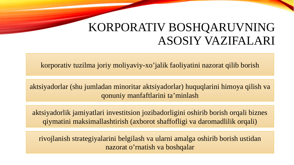 KORPORATIV BOSHQARUVNING 
ASOSIY VAZIFALARI
korporativ tuzilma joriy moliyaviy-xoʼjalik faoliyatini nazorat qilib borish
aktsiyadorlar (shu jumladan minoritar aktsiyadorlar) huquqlarini himoya qilish va 
qonuniy manfaftlarini taʼminlash
aktsiyadorlik jamiyatlari investitsion jozibadorligini oshirib borish orqali biznes 
qiymatini maksimallashtirish (axborot shaffofligi va daromadlilik orqali)
rivojlanish strategiyalarini belgilash va ularni amalga oshirib borish ustidan 
nazorat oʼrnatish va boshqalar
