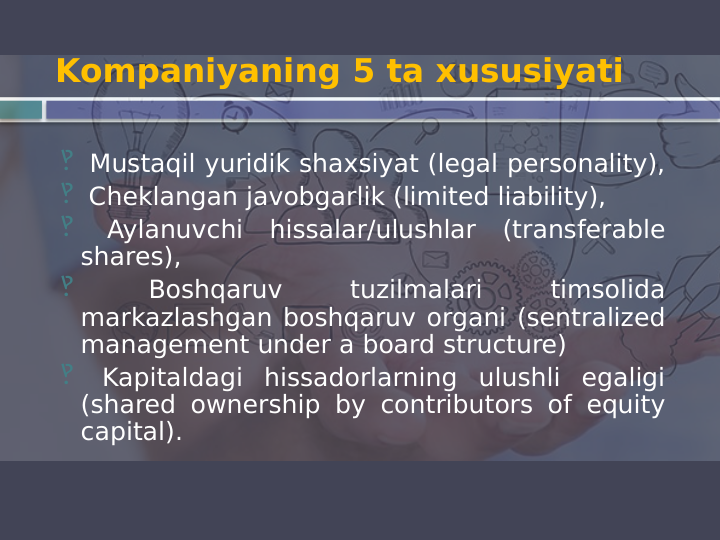 Kompaniyaning 5 ta xususiyati
‽  Mustaqil yuridik shaxsiyat (legal personality), 
‽  Cheklangan javobgarlik (limited liability), 
‽  Aylanuvchi hissalar/ulushlar (transferable 
shares), 
‽  
Boshqaruv 
tuzilmalari 
timsolida 
markazlashgan boshqaruv organi (sentralized 
management under a board structure) 
‽  Kapitaldagi hissadorlarning ulushli egaligi 
(shared ownership by contributors of equity 
capital).
