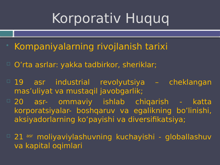 Kompaniyalarning rivojlanish tarixi
 O’rta asrlar: yakka tadbirkor, sheriklar; 
 19 
asr 
industrial 
revolyutsiya 
– 
cheklangan 
mas’uliyat va mustaqil javobgarlik;
 20 
asr- 
ommaviy 
ishlab 
chiqarish 
- 
katta 
korporatsiyalar- boshqaruv va egalikning bo’linishi, 
aksiyadorlarning ko’payishi va diversifikatsiya;
 21 asr moliyaviylashuvning kuchayishi - globallashuv 
va kapital oqimlari
Korporativ Huquq 
