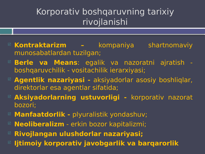  Kontraktarizm 
– 
kompaniya 
shartnomaviy 
munosabatlardan tuzilgan;
 Berle va Means: egalik va nazoratni ajratish - 
boshqaruvchilik - vositachilik ierarxiyasi;
 Agentlik nazariyasi - aksiyadorlar asosiy boshliqlar, 
direktorlar esa agentlar sifatida;
 Aksiyadorlarning ustuvorligi - korporativ nazorat 
bozori;
 Manfaatdorlik - plyuralistik yondashuv;
 Neoliberalizm - erkin bozor kapitalizmi;
 Rivojlangan ulushdorlar nazariyasi;
 Ijtimoiy korporativ javobgarlik va barqarorlik
Korporativ boshqaruvning tarixiy 
rivojlanishi
