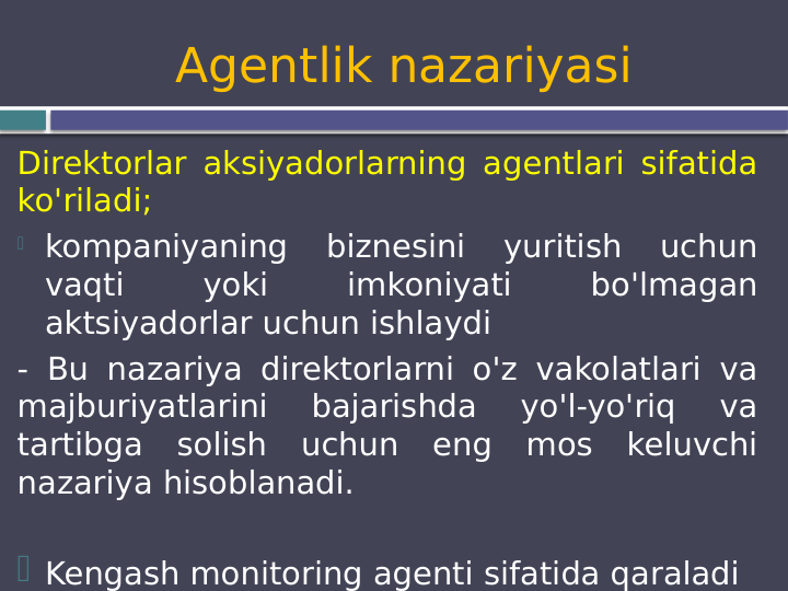 Agentlik nazariyasi
Direktorlar aksiyadorlarning agentlari sifatida 
ko'riladi;
 kompaniyaning 
biznesini 
yuritish 
uchun 
vaqti 
yoki 
imkoniyati 
bo'lmagan 
aktsiyadorlar uchun ishlaydi 
- Bu nazariya direktorlarni o'z vakolatlari va 
majburiyatlarini 
bajarishda 
yo'l-yo'riq 
va 
tartibga solish uchun eng mos keluvchi 
nazariya hisoblanadi.
 Kengash monitoring agenti sifatida qaraladi
