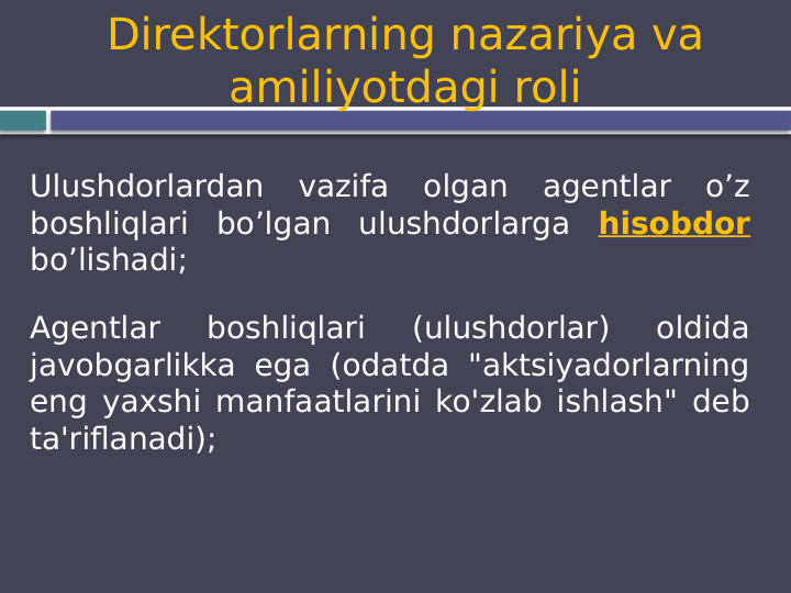 Direktorlarning nazariya va 
amiliyotdagi roli
Ulushdorlardan vazifa olgan agentlar o’z 
boshliqlari bo’lgan ulushdorlarga hisobdor 
bo’lishadi;
Agentlar 
boshliqlari 
(ulushdorlar) 
oldida 
javobgarlikka ega (odatda "aktsiyadorlarning 
eng yaxshi manfaatlarini ko'zlab ishlash" deb 
ta'riflanadi);
