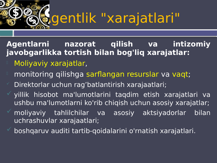 Agentlik "xarajatlari"
Agentlarni 
nazorat 
qilish 
va 
intizomiy 
javobgarlikka tortish bilan bog'liq xarajatlar:

Moliyaviy xarajatlar, 

monitoring qilishga sarflangan resurslar va vaqt;
 Direktorlar uchun rag’batlantirish xarajaatlari;
 yillik hisobot ma'lumotlarini taqdim etish xarajatlari va 
ushbu ma'lumotlarni ko'rib chiqish uchun asosiy xarajatlar;
 moliyaviy 
tahlilchilar 
va 
asosiy 
aktsiyadorlar 
bilan 
uchrashuvlar xarajaatlari;
 boshqaruv auditi tartib-qoidalarini o'rnatish xarajatlari.
