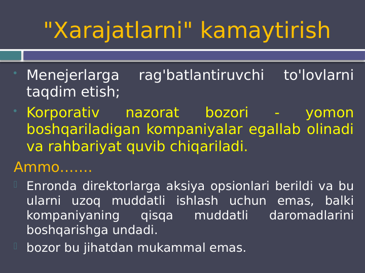 "Xarajatlarni" kamaytirish
 Menejerlarga 
rag'batlantiruvchi 
to'lovlarni 
taqdim etish;
 Korporativ 
nazorat 
bozori 
- 
yomon 
boshqariladigan kompaniyalar egallab olinadi 
va rahbariyat quvib chiqariladi.
Ammo…….
 Enronda direktorlarga aksiya opsionlari berildi va bu 
ularni uzoq muddatli ishlash uchun emas, balki 
kompaniyaning 
qisqa 
muddatli 
daromadlarini 
boshqarishga undadi.
 bozor bu jihatdan mukammal emas.
