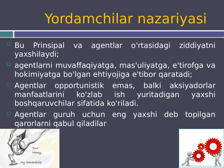      Yordamchilar nazariyasi
 Bu 
Prinsipal 
va 
agentlar 
o'rtasidagi 
ziddiyatni 
yaxshilaydi;
 agentlarni muvaffaqiyatga, mas'uliyatga, e'tirofga va 
hokimiyatga bo'lgan ehtiyojiga e'tibor qaratadi;
 Agentlar 
opportunistik emas, balki aksiyadorlar 
manfaatlarini 
ko'zlab 
ish 
yuritadigan 
yaxshi 
boshqaruvchilar sifatida ko'riladi.
 Agentlar guruh uchun eng yaxshi deb topilgan 
qarorlarni qabul qiladilar
