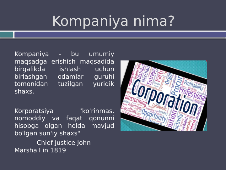 Kompaniya nima?
Kompaniya 
- 
bu 
umumiy 
maqsadga erishish maqsadida 
birgalikda 
ishlash 
uchun 
birlashgan 
odamlar 
guruhi 
tomonidan 
tuzilgan 
yuridik 
shaxs.
Korporatsiya 
"ko'rinmas, 
nomoddiy va faqat qonunni 
hisobga olgan holda mavjud 
bo'lgan sun'iy shaxs"
Chief Justice John 
Marshall in 1819
