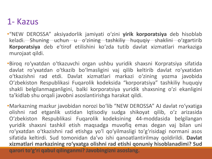 1- Kazus
•“NEW DEROSSA” aksiyadorlik jamiyati oʻzini yirik korporatsiya deb hisoblab
keladi.
Shuning
uchun
u
oʻzining
tashkiliy
huquqiy
shaklini
oʻzgartirib
Korporatsiya deb eʼtirof etilishini koʻzda tutib davlat xizmatlari markaziga
murojaat qildi.
•Biroq roʻyxatdan oʻtkazuvchi organ ushbu yuridik shaxsni Korpratsiya sifatida
davlat roʻyxatdan oʻtkazib boʻlmasligini vaj qilib keltirib davlat roʻyxatidan
oʻtkazishni rad etdi. Davlat xizmatlari
markazi oʻzining yozma javobida
Oʻzbekiston Respublikasi Fuqarolik kodeksida “korporatsiya” tashkiliy huquqiy
shakli belgilanmaganligini, balki korporatsiya yuridik shaxsning oʻzi ekanligini
taʼkidlab shu orqali javobni asoslantirishga harakat qildi.
•Markazning mazkur javobidan norozi boʻlib “NEW DEROSSA” AJ davlat roʻyxatiga
olishni rad etganlik ustidan Iqtisodiy sudga shikoyat qilib, oʻz arizasida
Oʻzbekiston Respublikasi Fuqarolik kodeksining 44-moddasida belgilangan
yuridik shaxsni tashkil etish maqsadga muvofiq emas degan vaj bilan uni
roʻyxatdan oʻtkazishni rad etishga yoʻl qoʻyilmasligi toʻgʻrisidagi normani asos
sifatida keltirdi. Sud tomonidan daʼvo ishi qanoatlantirilmay qoldirildi. Davlat
xizmatlari markazining roʻyxatga olishni rad etishi qonuniy hisoblanadimi? Sud
qarori toʻgʻri qabul qilinganmi? Javobingizni asoslang.

