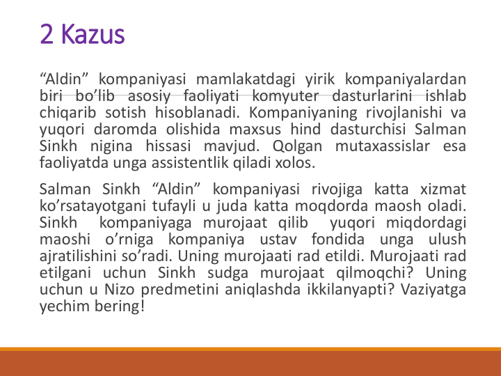 2 Kazus
“Aldin” kompaniyasi mamlakatdagi yirik kompaniyalardan
biri bo’lib asosiy faoliyati komyuter dasturlarini ishlab
chiqarib sotish hisoblanadi. Kompaniyaning rivojlanishi va
yuqori daromda olishida maxsus hind dasturchisi Salman
Sinkh nigina hissasi mavjud. Qolgan mutaxassislar esa
faoliyatda unga assistentlik qiladi xolos.
Salman Sinkh “Aldin” kompaniyasi rivojiga katta xizmat
ko’rsatayotgani tufayli u juda katta moqdorda maosh oladi.
Sinkh
kompaniyaga murojaat qilib
yuqori miqdordagi
maoshi
o’rniga
kompaniya
ustav
fondida
unga
ulush
ajratilishini so’radi. Uning murojaati rad etildi. Murojaati rad
etilgani uchun Sinkh sudga murojaat qilmoqchi? Uning
uchun u Nizo predmetini aniqlashda ikkilanyapti? Vaziyatga
yechim bering!
