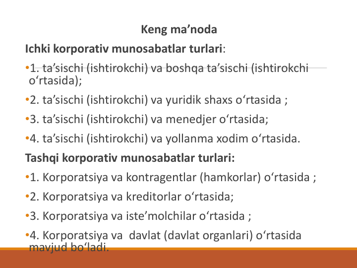 Keng ma’noda
Ichki korporativ munosabatlar turlari:
•1. ta’sischi (ishtirokchi) va boshqa ta’sischi (ishtirokchi
o‘rtasida);
•2. ta’sischi (ishtirokchi) va yuridik shaxs o‘rtasida ;
•3. ta’sischi (ishtirokchi) va menedjer o‘rtasida;
•4. ta’sischi (ishtirokchi) va yollanma xodim o‘rtasida.
Tashqi korporativ munosabatlar turlari:
•1. Korporatsiya va kontragentlar (hamkorlar) o‘rtasida ;
•2. Korporatsiya va kreditorlar o‘rtasida;
•3. Korporatsiya va iste’molchilar o‘rtasida ;
•4. Korporatsiya va davlat (davlat organlari) o‘rtasida
mavjud bo‘ladi.
