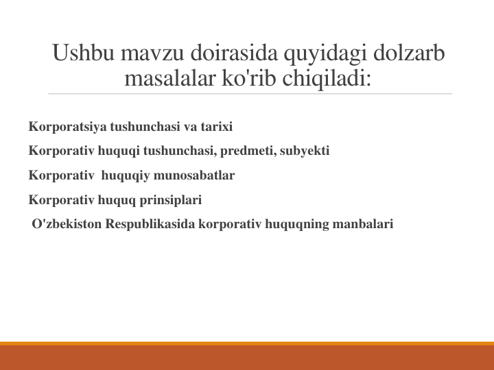 Ushbu mavzu doirasida quyidagi dolzarb 
masalalar ko'rib chiqiladi:
Korporatsiya tushunchasi va tarixi
Korporativ huquqi tushunchasi, predmeti, subyekti
Korporativ  huquqiy munosabatlar
Korporativ huquq prinsiplari
O'zbekiston Respublikasida korporativ huquqning manbalari

