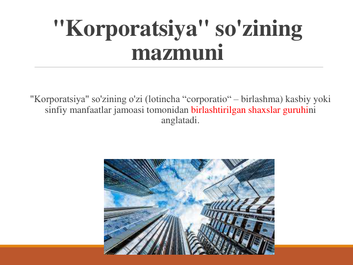 "Korporatsiya" so'zining 
mazmuni
"Korporatsiya" so'zining o'zi (lotincha “corporatio“ – birlashma) kasbiy yoki 
sinfiy manfaatlar jamoasi tomonidan birlashtirilgan shaxslar guruhini 
anglatadi.
