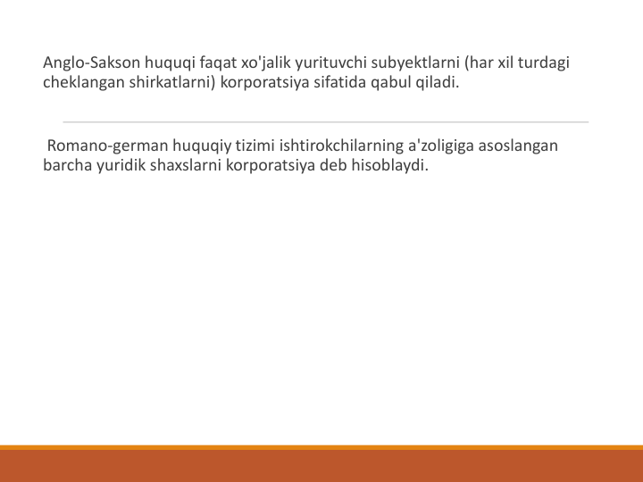 Anglo-Sakson huquqi faqat xo'jalik yurituvchi subyektlarni (har xil turdagi 
cheklangan shirkatlarni) korporatsiya sifatida qabul qiladi.
Romano-german huquqiy tizimi ishtirokchilarning a'zoligiga asoslangan 
barcha yuridik shaxslarni korporatsiya deb hisoblaydi. 
