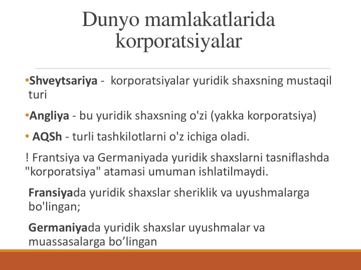 Dunyo mamlakatlarida 
korporatsiyalar
•Shveytsariya - korporatsiyalar yuridik shaxsning mustaqil 
turi
•Angliya - bu yuridik shaxsning o'zi (yakka korporatsiya)
• AQSh - turli tashkilotlarni o'z ichiga oladi.
! Frantsiya va Germaniyada yuridik shaxslarni tasniflashda 
"korporatsiya" atamasi umuman ishlatilmaydi. 
Fransiyada yuridik shaxslar sheriklik va uyushmalarga 
bo'lingan;
Germaniyada yuridik shaxslar uyushmalar va 
muassasalarga bo’lingan
