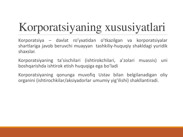 Korporatsiyaning xususiyatlari 
Korporatsiya
–
davlat
ro’yxatidan
o’tkazilgan
va
korporatsiyalar
shartlariga javob beruvchi muayyan tashkiliy-huquqiy shakldagi yuridik
shaxslar.
Korporatsiyaning
taʼsischilari
(ishtirokchilari,
aʼzolari
muassis)
uni
boshqarishda ishtirok etish huquqiga ega boʻladi
Korporatsiyaning qonunga muvofiq Ustav bilan belgilanadigan oliy
organini (ishtirochkilar/aksiyadorlar umumiy yigʻilishi) shakllantiradi.
