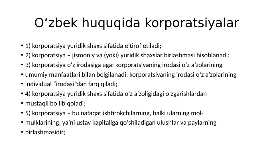 O‘zbek huquqida korporatsiyalar
• 1) korporatsiya yuridik shaxs sifatida e’tirof etiladi;
• 2) korporatsiya – jismoniy va (yoki) yuridik shaxslar birlashmasi hisoblanadi;
• 3) korporatsiya o‘z irodasiga ega; korporatsiyaning irodasi o‘z a’zolarining
• umumiy manfaatlari bilan belgilanadi; korporatsiyaning irodasi o‘z a’zolarining
• individual “irodasi”dan farq qiladi;
• 4) korporatsiya yuridik shaxs sifatida o‘z a’zoligidagi o‘zgarishlardan
• mustaqil bo‘lib qoladi;
• 5) korporatsiya – bu nafaqat ishtirokchilarning, balki ularning mol-
• mulklarining, ya’ni ustav kapitaliga qo‘shiladigan ulushlar va paylarning
• birlashmasidir;
