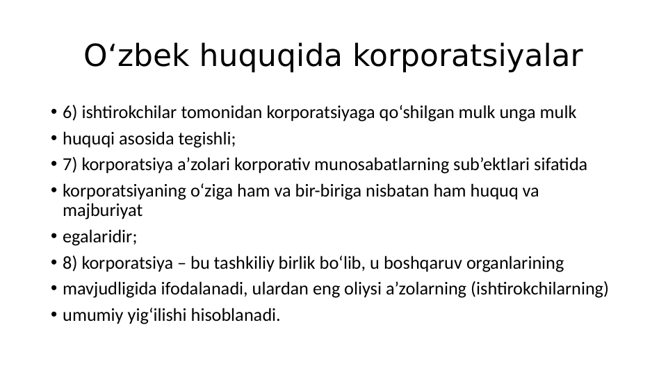 O‘zbek huquqida korporatsiyalar
• 6) ishtirokchilar tomonidan korporatsiyaga qo‘shilgan mulk unga mulk
• huquqi asosida tegishli;
• 7) korporatsiya a’zolari korporativ munosabatlarning sub’ektlari sifatida
• korporatsiyaning o‘ziga ham va bir-biriga nisbatan ham huquq va 
majburiyat
• egalaridir;
• 8) korporatsiya – bu tashkiliy birlik bo‘lib, u boshqaruv organlarining
• mavjudligida ifodalanadi, ulardan eng oliysi a’zolarning (ishtirokchilarning)
• umumiy yig‘ilishi hisoblanadi.
