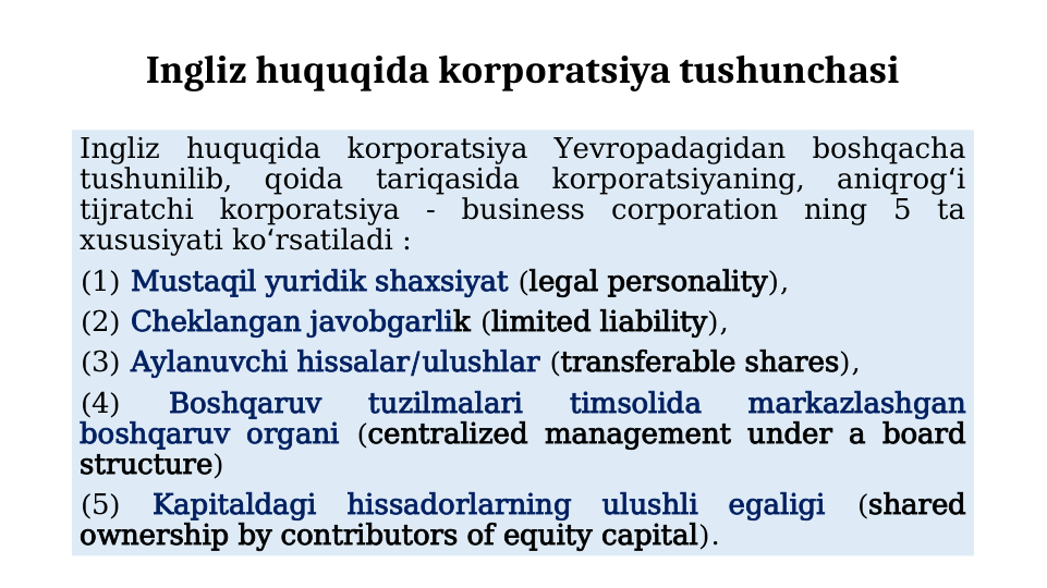 Ingliz huquqida korporatsiya tushunchasi
Ingliz huquqida korporatsiya Yevropadagidan boshqacha 
tushunilib, 
qoida 
tariqasida 
korporatsiyaning, 
aniqrog i 
ʻ
tijratchi korporatsiya - business corporation ning 5 ta 
xususiyati ko rsatiladi : 
ʻ
(1) Mustaqil yuridik shaxsiyat (legal personality), 
(2) Cheklangan javobgarlik (limited liability), 
(3) Aylanuvchi hissalar/ulushlar (transferable shares), 
(4) 
Boshqaruv 
tuzilmalari 
timsolida 
markazlashgan 
boshqaruv organi (centralized management under a board 
structure) 
(5) Kapitaldagi hissadorlarning ulushli egaligi (shared 
ownership by contributors of equity capital).
