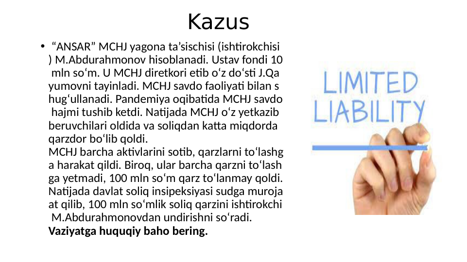 •  “ANSAR” MCHJ yagona ta’sischisi (ishtirokchisi
) M.Abdurahmonov hisoblanadi. Ustav fondi 10
 mln so‘m. U MCHJ diretkori etib o‘z do‘sti J.Qa
yumovni tayinladi. MCHJ savdo faoliyati bilan s
hug‘ullanadi. Pandemiya oqibatida MCHJ savdo
 hajmi tushib ketdi. Natijada MCHJ o‘z yetkazib 
beruvchilari oldida va soliqdan katta miqdorda 
qarzdor bo‘lib qoldi.
MCHJ barcha aktivlarini sotib, qarzlarni to‘lashg
a harakat qildi. Biroq, ular barcha qarzni to‘lash
ga yetmadi, 100 mln so‘m qarz to‘lanmay qoldi.
Natijada davlat soliq insipeksiyasi sudga muroja
at qilib, 100 mln so‘mlik soliq qarzini ishtirokchi
 M.Abdurahmonovdan undirishni so‘radi.
Vaziyatga huquqiy baho bering.
Kazus
