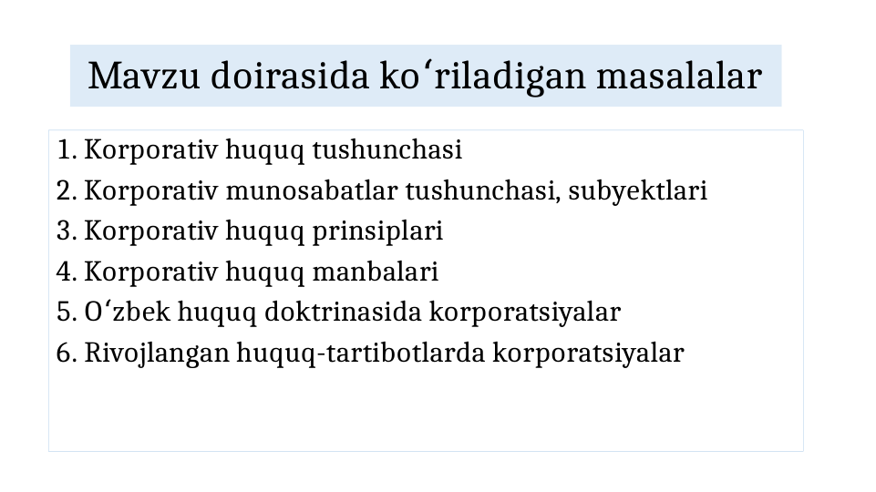 Mavzu doirasida ko riladigan masalalar
ʻ
1. Korporativ huquq tushunchasi
2. Korporativ munosabatlar tushunchasi, subyektlari
3. Korporativ huquq prinsiplari
4. Korporativ huquq manbalari
5. O zbek huquq doktrinasida korporatsiyalar
ʻ
6. Rivojlangan huquq-tartibotlarda korporatsiyalar
