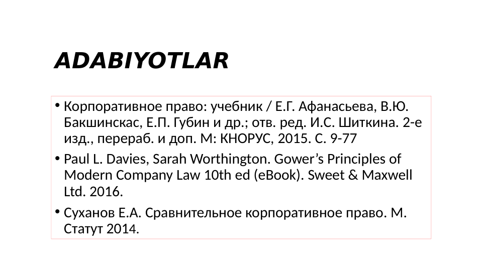 ADABIYOTLAR
• Корпоративное право: учебник / Е.Г. Афанасьева, В.Ю. 
Бакшинскас, Е.П. Губин и др.; отв. ред. И.С. Шиткина. 2-е 
изд., перераб. и доп. М: КНОРУС, 2015. С. 9-77
• Paul L. Davies, Sarah Worthington. Gower’s Principles of 
Modern Company Law 10th ed (eBook). Sweet & Maxwell 
Ltd. 2016. 
• Суханов Е.А. Сравнительное корпоративное право. М. 
Статут 2014. 
