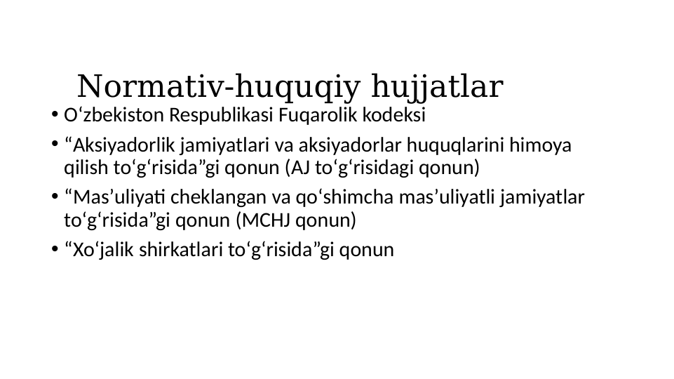 Normativ-huquqiy hujjatlar
• Oʻzbekiston Respublikasi Fuqarolik kodeksi
• “Aksiyadorlik jamiyatlari va aksiyadorlar huquqlarini himoya 
qilish toʻgʻrisida”gi qonun (AJ toʻgʻrisidagi qonun)
• “Masʼuliyati cheklangan va qoʻshimcha masʼuliyatli jamiyatlar 
toʻgʻrisida”gi qonun (MCHJ qonun)
• “Xoʻjalik shirkatlari toʻgʻrisida”gi qonun

