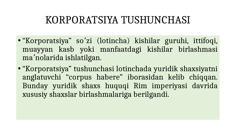 KORPORATSIYA TUSHUNCHASI
• “Korporatsiya” so zi (lotincha) kishilar guruhi, ittifoqi, 
ʻ
muayyan kasb yoki manfaatdagi kishilar birlashmasi 
ma nolarida ishlatilgan. 
ʼ
• “Korporatsiya” tushunchasi lotinchada yuridik shaxsiyatni 
anglatuvchi “corpus habere” iborasidan kelib chiqqan. 
Bunday yuridik shaxs huquqi Rim imperiyasi davrida 
xususiy shaxslar birlashmalariga berilgandi.
