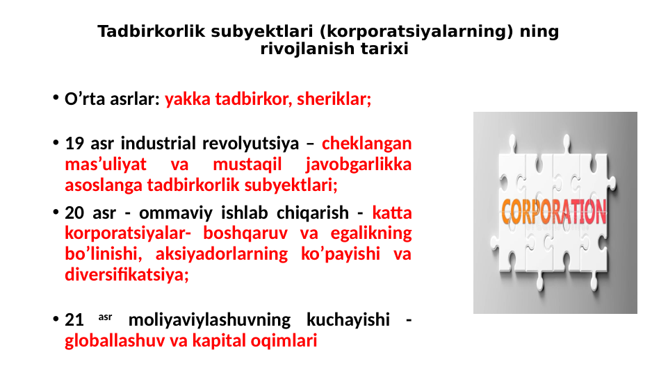 • O’rta asrlar: yakka tadbirkor, sheriklar; 
• 19 asr industrial revolyutsiya – cheklangan 
mas’uliyat 
va 
mustaqil 
javobgarlikka 
asoslanga tadbirkorlik subyektlari;
• 20 asr - ommaviy ishlab chiqarish - katta 
korporatsiyalar- boshqaruv va egalikning 
bo’linishi, aksiyadorlarning ko’payishi va 
diversifikatsiya;
• 21 
asr moliyaviylashuvning kuchayishi - 
globallashuv va kapital oqimlari
Tadbirkorlik subyektlari (korporatsiyalarning) ning   
rivojlanish tarixi
