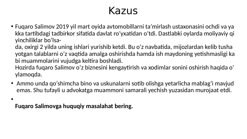 Kazus
• Fuqaro Salimov 2019 yil mart oyida avtomobillarni ta’mirlash ustaxonasini ochdi va ya
kka tartibdagi tadbirkor sifatida davlat ro‘yxatidan o‘tdi. Dastlabki oylarda moliyaviy qi
yinchiliklar bo‘lsa-
da, oxirgi 2 yilda uning ishlari yurishib ketdi. Bu o‘z navbatida, mijozlardan kelib tusha
yotgan talablarni o‘z vaqtida amalga oshirishda hamda ish maydoning yetishmasligi ka
bi muammolarini vujudga keltira boshladi.
Hozirda fuqaro Salimov o‘z biznesini kengaytirish va xodimlar sonini oshirish haqida o‘
ylamoqda.
•  Ammo unda qo‘shimcha bino va uskunalarni sotib olishga yetarlicha mablag‘i mavjud
 emas. Shu tufayli u advokatga muammoni samarali yechish yuzasidan murojaat etdi.
•
Fuqaro Salimovga huquqiy masalahat bering.
