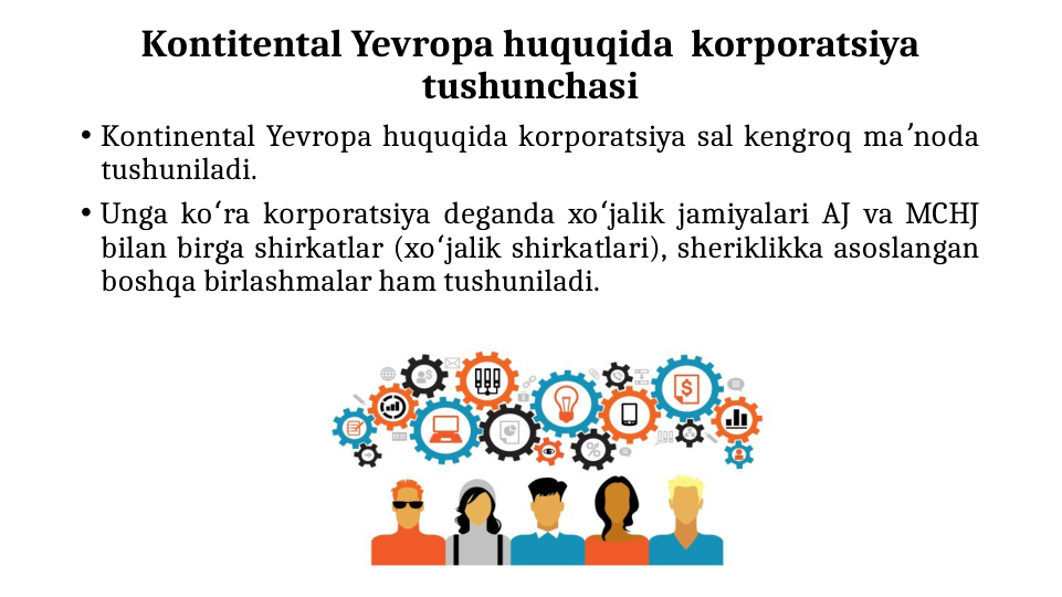 Kontitental Yevropa huquqida  korporatsiya 
tushunchasi
• Kontinental Yevropa huquqida korporatsiya sal kengroq ma noda 
ʼ
tushuniladi. 
• Unga ko ra korporatsiya deganda xo jalik jamiyalari AJ va MCHJ 
ʻ
ʻ
bilan birga shirkatlar (xo jalik shirkatlari), sheriklikka asoslangan 
ʻ
boshqa birlashmalar ham tushuniladi.
