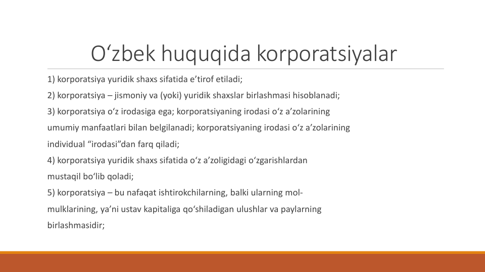 O‘zbek huquqida korporatsiyalar
1) korporatsiya yuridik shaxs sifatida e’tirof etiladi;
2) korporatsiya – jismoniy va (yoki) yuridik shaxslar birlashmasi hisoblanadi;
3) korporatsiya o‘z irodasiga ega; korporatsiyaning irodasi o‘z a’zolarining
umumiy manfaatlari bilan belgilanadi; korporatsiyaning irodasi o‘z a’zolarining
individual “irodasi”dan farq qiladi;
4) korporatsiya yuridik shaxs sifatida o‘z a’zoligidagi o‘zgarishlardan
mustaqil bo‘lib qoladi;
5) korporatsiya – bu nafaqat ishtirokchilarning, balki ularning mol-
mulklarining, ya’ni ustav kapitaliga qo‘shiladigan ulushlar va paylarning
birlashmasidir;
