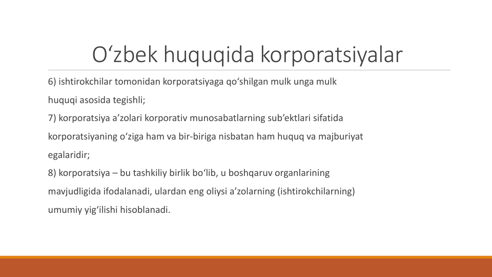 O‘zbek huquqida korporatsiyalar
6) ishtirokchilar tomonidan korporatsiyaga qo‘shilgan mulk unga mulk
huquqi asosida tegishli;
7) korporatsiya a’zolari korporativ munosabatlarning sub’ektlari sifatida
korporatsiyaning o‘ziga ham va bir-biriga nisbatan ham huquq va majburiyat
egalaridir;
8) korporatsiya – bu tashkiliy birlik bo‘lib, u boshqaruv organlarining
mavjudligida ifodalanadi, ulardan eng oliysi a’zolarning (ishtirokchilarning)
umumiy yig‘ilishi hisoblanadi.

