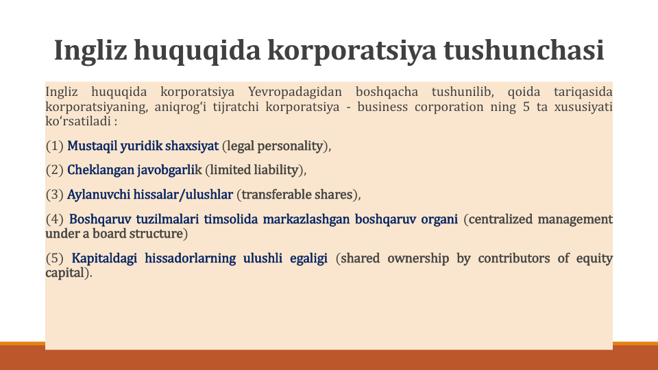Ingliz huquqida korporatsiya tushunchasi
Ingliz
huquqida
korporatsiya
Yevropadagidan
boshqacha
tushunilib,
qoida
tariqasida
korporatsiyaning, aniqrogʻi tijratchi korporatsiya - business corporation ning 5 ta xususiyati
koʻrsatiladi :
(1) Mustaqil yuridik shaxsiyat (legal personality),
(2) Cheklangan javobgarlik (limited liability),
(3) Aylanuvchi hissalar/ulushlar (transferable shares),
(4) Boshqaruv tuzilmalari timsolida markazlashgan boshqaruv organi (centralized management
under a board structure)
(5) Kapitaldagi hissadorlarning ulushli egaligi (shared ownership by contributors of equity
capital).
