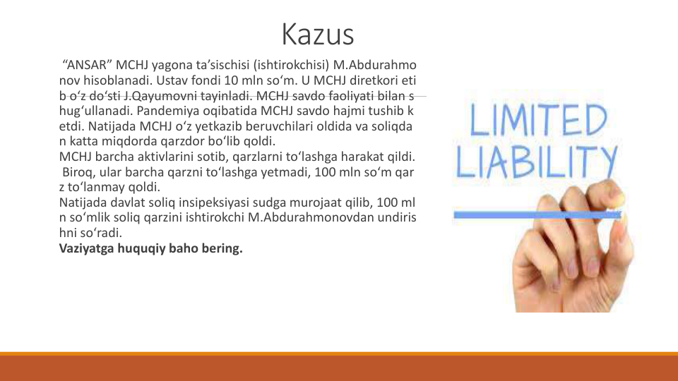 Kazus
“ANSAR” MCHJ yagona ta’sischisi (ishtirokchisi) M.Abdurahmo
nov hisoblanadi. Ustav fondi 10 mln so‘m. U MCHJ diretkori eti
b o‘z do‘sti J.Qayumovni tayinladi. MCHJ savdo faoliyati bilan s
hug‘ullanadi. Pandemiya oqibatida MCHJ savdo hajmi tushib k
etdi. Natijada MCHJ o‘z yetkazib beruvchilari oldida va soliqda
n katta miqdorda qarzdor bo‘lib qoldi.
MCHJ barcha aktivlarini sotib, qarzlarni to‘lashga harakat qildi.
Biroq, ular barcha qarzni to‘lashga yetmadi, 100 mln so‘m qar
z to‘lanmay qoldi.
Natijada davlat soliq insipeksiyasi sudga murojaat qilib, 100 ml
n so‘mlik soliq qarzini ishtirokchi M.Abdurahmonovdan undiris
hni so‘radi.
Vaziyatga huquqiy baho bering.
