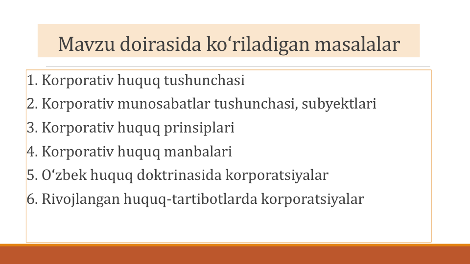 Mavzu doirasida koʻriladigan masalalar
1. Korporativ huquq tushunchasi
2. Korporativ munosabatlar tushunchasi, subyektlari
3. Korporativ huquq prinsiplari
4. Korporativ huquq manbalari
5. Oʻzbek huquq doktrinasida korporatsiyalar
6. Rivojlangan huquq-tartibotlarda korporatsiyalar
