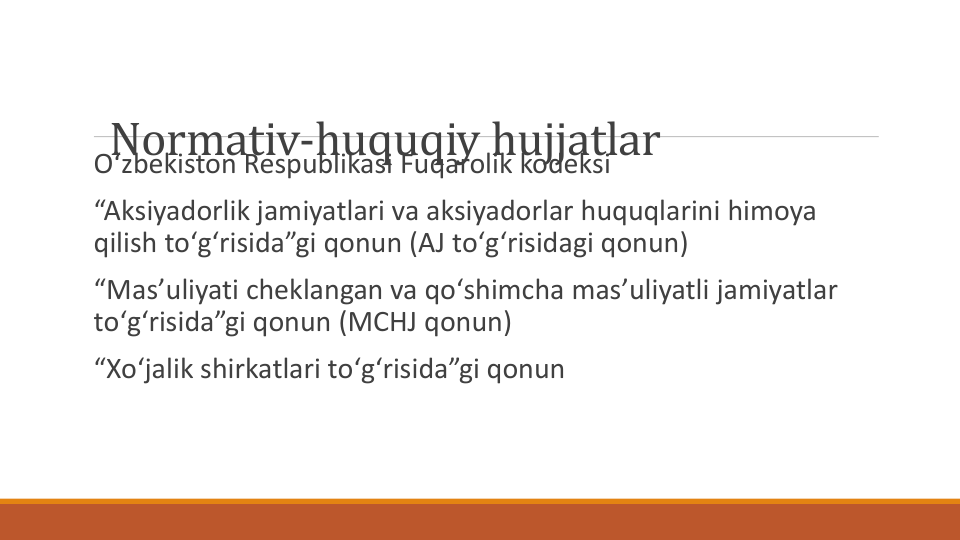 Normativ-huquqiy hujjatlar
Oʻzbekiston Respublikasi Fuqarolik kodeksi
“Aksiyadorlik jamiyatlari va aksiyadorlar huquqlarini himoya
qilish toʻgʻrisida”gi qonun (AJ toʻgʻrisidagi qonun)
“Masʼuliyati cheklangan va qoʻshimcha masʼuliyatli jamiyatlar
toʻgʻrisida”gi qonun (MCHJ qonun)
“Xoʻjalik shirkatlari toʻgʻrisida”gi qonun
