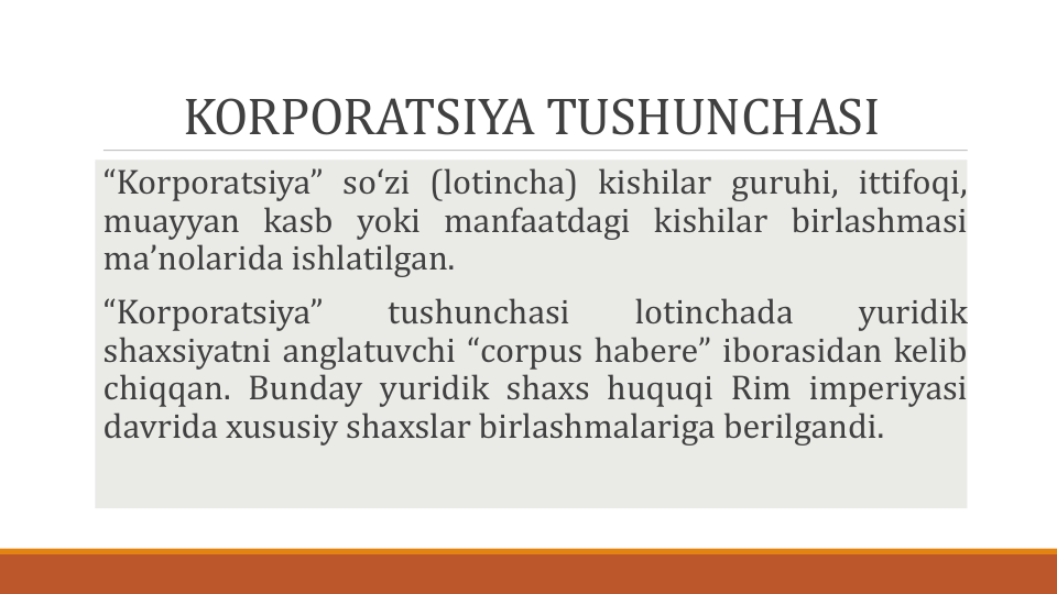 KORPORATSIYA TUSHUNCHASI
“Korporatsiya” soʻzi (lotincha) kishilar guruhi, ittifoqi,
muayyan kasb yoki manfaatdagi kishilar birlashmasi
maʼnolarida ishlatilgan.
“Korporatsiya”
tushunchasi
lotinchada
yuridik
shaxsiyatni anglatuvchi “corpus habere” iborasidan kelib
chiqqan. Bunday yuridik shaxs huquqi Rim imperiyasi
davrida xususiy shaxslar birlashmalariga berilgandi.
