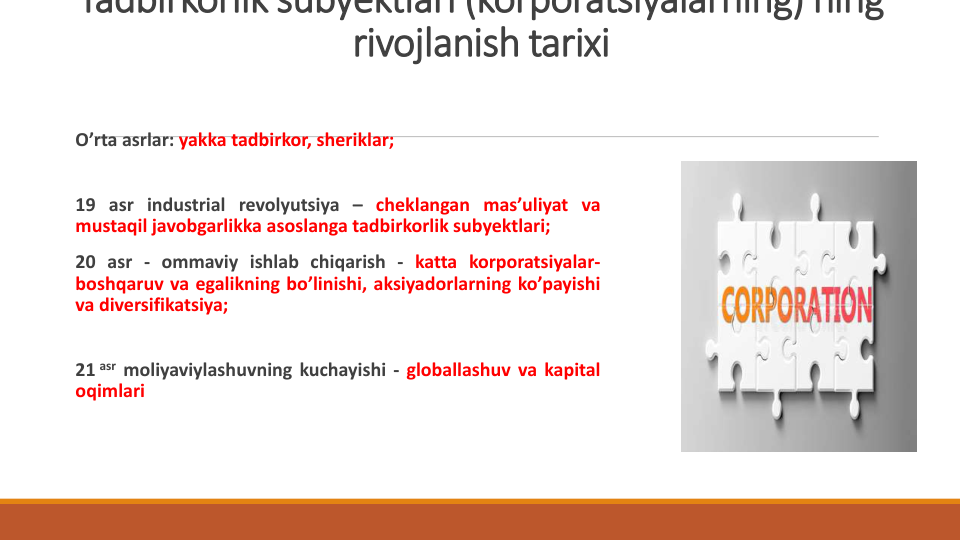 Tadbirkorlik subyektlari (korporatsiyalarning) ning
rivojlanish tarixi
O’rta asrlar: yakka tadbirkor, sheriklar;
19 asr industrial revolyutsiya – cheklangan mas’uliyat va
mustaqil javobgarlikka asoslanga tadbirkorlik subyektlari;
20 asr - ommaviy ishlab chiqarish - katta korporatsiyalar-
boshqaruv va egalikning bo’linishi, aksiyadorlarning ko’payishi
va diversifikatsiya;
21 asr moliyaviylashuvning kuchayishi - globallashuv va kapital
oqimlari
