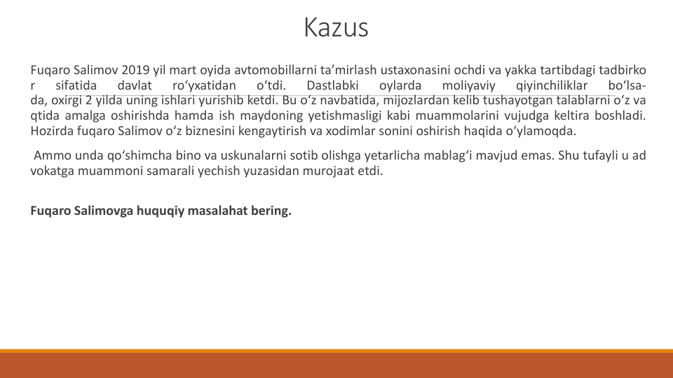 Kazus
Fuqaro Salimov 2019 yil mart oyida avtomobillarni ta’mirlash ustaxonasini ochdi va yakka tartibdagi tadbirko
r
sifatida
davlat
ro‘yxatidan
o‘tdi.
Dastlabki
oylarda
moliyaviy
qiyinchiliklar
bo‘lsa-
da, oxirgi 2 yilda uning ishlari yurishib ketdi. Bu o‘z navbatida, mijozlardan kelib tushayotgan talablarni o‘z va
qtida amalga oshirishda hamda ish maydoning yetishmasligi kabi muammolarini vujudga keltira boshladi.
Hozirda fuqaro Salimov o‘z biznesini kengaytirish va xodimlar sonini oshirish haqida o‘ylamoqda.
Ammo unda qo‘shimcha bino va uskunalarni sotib olishga yetarlicha mablag‘i mavjud emas. Shu tufayli u ad
vokatga muammoni samarali yechish yuzasidan murojaat etdi.
Fuqaro Salimovga huquqiy masalahat bering.
