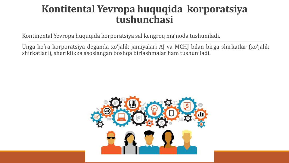Kontitental Yevropa huquqida korporatsiya
tushunchasi
Kontinental Yevropa huquqida korporatsiya sal kengroq maʼnoda tushuniladi.
Unga koʻra korporatsiya deganda xoʻjalik jamiyalari AJ va MCHJ bilan birga shirkatlar (xoʻjalik
shirkatlari), sheriklikka asoslangan boshqa birlashmalar ham tushuniladi.
