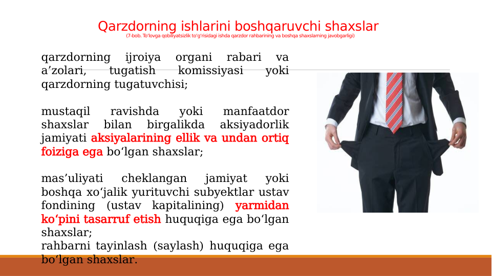 Qarzdorning ishlarini boshqaruvchi shaxslar 
(7-bob. To‘lovga qobiliyatsizlik to‘g‘risidagi ishda qarzdor rahbarining va boshqa shaxslarning javobgarligi)
qarzdorning 
ijroiya 
organi 
rabari 
va 
a’zolari, 
tugatish 
komissiyasi 
yoki 
qarzdorning tugatuvchisi;
mustaqil 
ravishda 
yoki 
manfaatdor 
shaxslar 
bilan 
birgalikda 
aksiyadorlik 
jamiyati aksiyalarining ellik va undan ortiq 
foiziga ega bo‘lgan shaxslar;
mas’uliyati 
cheklangan 
jamiyat 
yoki 
boshqa xo‘jalik yurituvchi subyektlar ustav 
fondining (ustav kapitalining) yarmidan 
ko‘pini tasarruf etish huquqiga ega bo‘lgan 
shaxslar;
rahbarni tayinlash (saylash) huquqiga ega 
bo‘lgan shaxslar.
